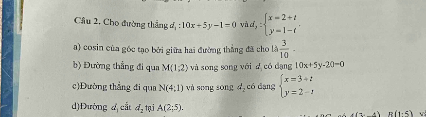 Cho đường thẳng đ 10x+5y-1=0 và d_2:beginarrayl x=2+t y=1-tendarray..
a) cosin của góc tạo bởi giữa hai đường thẳng đã cho là  3/10 . 
b) Đường thẳng đi qua M(1;2) và song song với đ có dạng 10x+5y-20=0
c)Đường thẳng đi qua N(4;1) và song song d_2 có dạng beginarrayl x=3+t y=2-tendarray.
d)Đường d_1 cắt d_2 tại A(2;5). R(1:5) V
(2· 4)