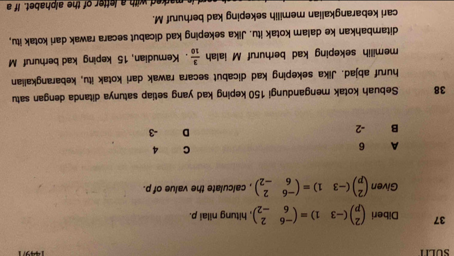 SULIT 144971
37 Diberi beginpmatrix 2 pendpmatrix (-31)=beginpmatrix -6&2 6&-2endpmatrix , hitung nilai p.
Given beginpmatrix 2 pendpmatrix (-3&1)=beginpmatrix -6&2 6&-2endpmatrix , calculate the value of p.
A 6 C 4
B -2
D -3
38 Sebuah kotak mengandungi 150 keping kad yang setiap satunya ditanda dengan satu
huruf abjad. Jika sekeping kad dicabut secara rawak dari kotak itu, kebarangkalian
memilih sekeping kad berhuruf M ialah  3/10 . Kemudian, 15 keping kad berhuruf M
ditambahkan ke dalam kotak itu. Jika sekeping kad dicabut secara rawak dari kotak itu,
cari kebarangkalian memilih sekeping kad berhuruf M.
rked with a letter of the alphabet. If a