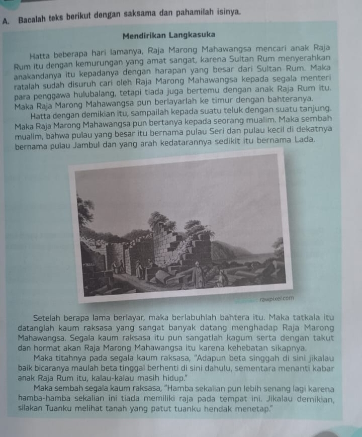 Bacalah teks berikut dengan saksama dan pahamilah isinya.
Mendirikan Langkasuka
Hatta beberapa hari lamanya, Raja Marong Mahawangsa mencari anak Raja
Rum itu dengan kemurungan yang amat sangat, karena Sultan Rum menyerahkan
anakandanya itu kepadanya dengan harapan yang besar dari Sultan Rum. Maka
ratalah sudah disuruh cari oleh Raja Marong Mahawangsa kepada segala menteri
para penggawa hulubalang, tetapi tiada juga bertemu dengan anak Raja Rum itu.
Maka Raja Marong Mahawangsa pun berlayarlah ke timur dengan bahteranya.
Hatta dengan demikian itu, sampailah kepada suatu teluk dengan suatu tanjung.
Maka Raja Marong Mahawangsa pun bertanya kepada seorang mualim. Maka sembah
mualim, bahwa pulau yang besar itu bernama pulau Seri dan pulau kecil di dekatnya
bernama pulau Jambul dan yang arah kedatarannya sedikit itu bernama Lada.
Setelah berapa lama berlayar, maka berlabuhlah bahtera itu. Maka tatkala itu
datanglah kaum raksasa yang sangat banyak datang menghadap Raja Marong
Mahawangsa. Segala kaum raksasa itu pun sangatlah kagum serta dengan takut
dan hormat akan Raja Marong Mahawangsa itu karena kehebatan sikapnya.
Maka titahnya pada segala kaum raksasa, “Adapun beta singgah di sini jikalau
baik bicaranya maulah beta tinggal berhenti di sini dahulu, sementara menanti kabar
anak Raja Rum itu, kalau-kalau masih hidup."
Maka sembah segala kaum raksasa, “Hamba sekalian pun lebih senang lagi karena
hamba-hamba sekalian ini tiada memiliki raja pada tempat ini. Jikalau demikian,
silakan Tuanku melihat tanah yang patut tuanku hendak menetap."