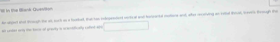 Ill in the Blank Question 
An object shot through the all, such as a football, that has independent vertical and horizontal motions and, after receiving an initial thrust, travels through the 
air under only the force of gravity is scientifically called a(n)