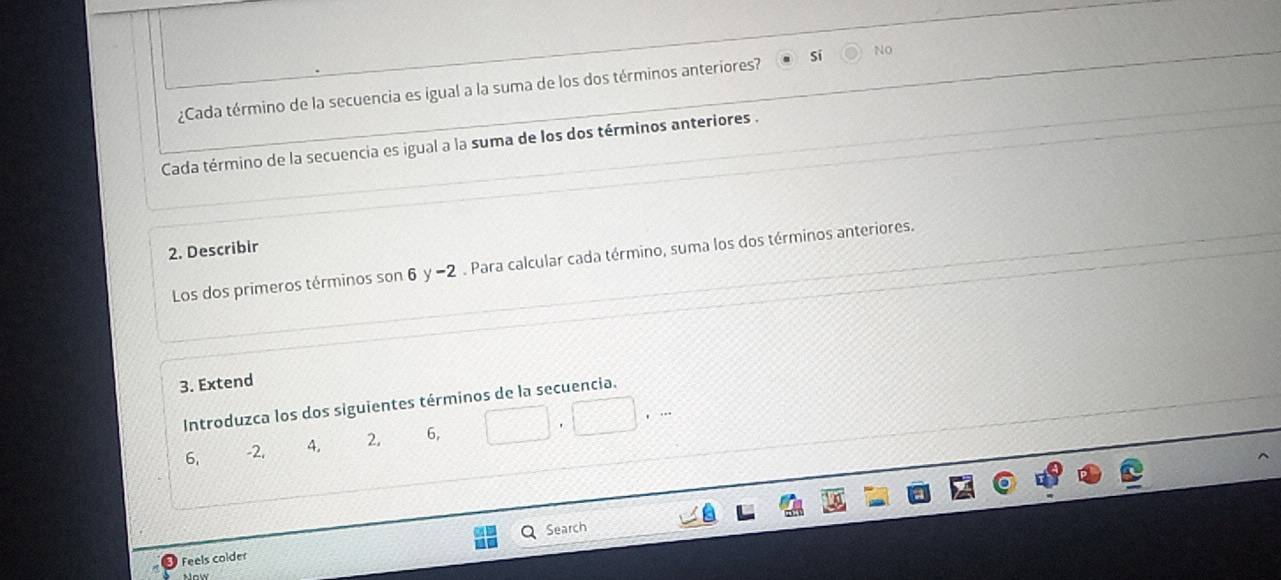 ¿Cada término de la secuencia es igual a la suma de los dos términos anteriores? si NO
Cada término de la secuencia es igual a la suma de los dos términos anteriores .
2. Describir
Los dos primeros términos son 6 y -2. Para calcular cada término, suma los dos términos anteriores.
3. Extend
Introduzca los dos siguientes términos de la secuencia.
6. -2, 4. 2. 6,
Search
Feels colder