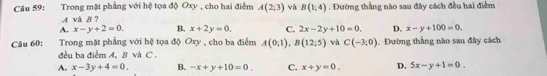 Trong mặt phẳng với hệ tọa độ Oxy , cho hai điểm A(2;3) và B(1;4). Đường thằng nào sau đây cách đều hai điểm
A và B ?
A. x-y+2=0. B. x+2y=0. C. 2x-2y+10=0. D. x-y+100=0. 
Câu 60: Trong mặt phẳng với hệ tọa độ Oxy , cho ba điểm A(0;1), B(12;5) và C(-3;0) , Đường thẳng nào sau đây cách
đều ba điểm A, B và C.
D.
A. x-3y+4=0. B. -x+y+10=0. C. x+y=0. 5x-y+1=0.