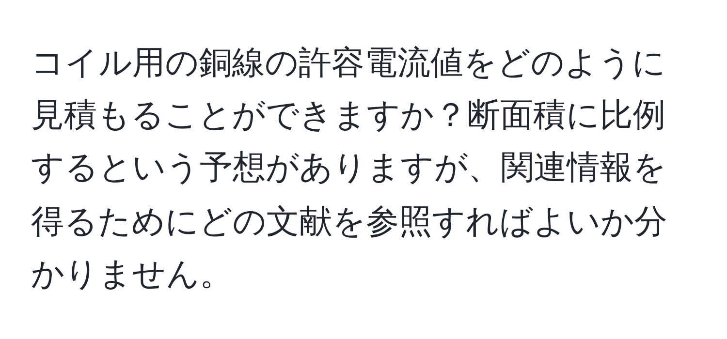 コイル用の銅線の許容電流値をどのように見積もることができますか？断面積に比例するという予想がありますが、関連情報を得るためにどの文献を参照すればよいか分かりません。