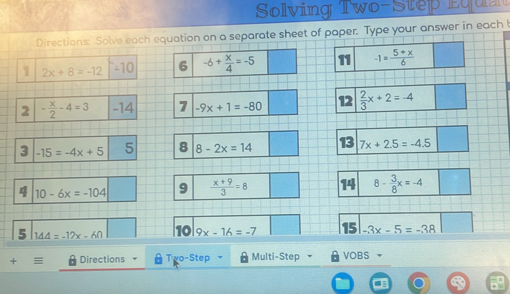 Solving Two-Step Equa 
Directions: Solve each equation on a separate sheet of paper. Type your answer in each 
1 2x+8=-12 -10 6 -6+ x/4 =-5 11 -1= (5+x)/6 
2 - x/2 -4=3 -14 1 -9x+1=-80
12  2/3 x+2=-4
13 
3 -15=-4x+5 5 8 8-2x=14 7x+2.5=-4.5
4 10-6x=-104
9  (x+9)/3 =8
14 8- 3/8 x=-4
5 144=-12x-60
15 
10 9x-16=-7 -3x-5=-38
+ Directions Two-Step Multi-Step VOBS