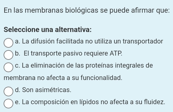 En las membranas biológicas se puede afirmar que:
Seleccione una alternativa:
a. La difusión facilitada no utiliza un transportador
b. El transporte pasivo requiere ATP.
c. La eliminación de las proteínas integrales de
membrana no afecta a su funcionalidad.
d. Son asimétricas.
e. La composición en lípidos no afecta a su fluidez.