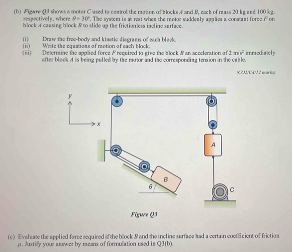 Figure Q3 shows a motor C used to control the motion of blocks A and B, each of mass 20 kg and 100 kg, 
respectively, where θ =30°. The system is at rest when the motor suddenly applies a constant force F on 
block A causing block B to slide up the frictionless incline surface. 
(i) Draw the free-body and kinetic diagrams of each block. 
(ii) Write the equations of motion of each block. 
(iii) Determine the applied force F required to give the block B an acceleration of 2m/s^2 immediately 
after block A is being pulled by the motor and the corresponding tension in the cable. 
(CO2/C4/12 marks) 
(c) Evaluate the applied force required if the block B and the incline surface had a certain coefficient of friction
μ. Justify your answer by means of formulation used in Q3(b).