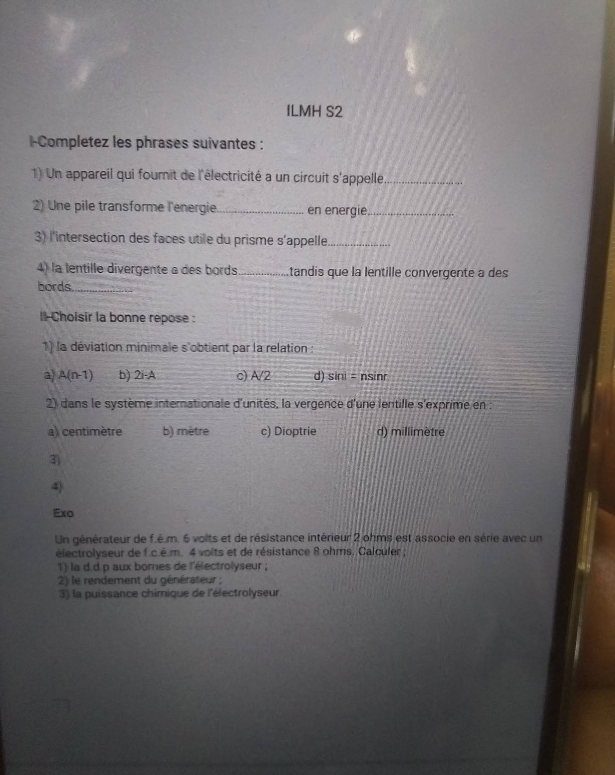 ILMH S2
l-Completez les phrases suivantes :
1) Un appareil qui fournit de l'électricité a un circuit s'appelle._
2) Une pile transforme l'energie _en energie_
3) l'intersection des faces utile du prisme s'appelle_
4) la lentille divergente a des bords_ .tandis que la lentille convergente a des
bords_
I l-Choisir la bonne repose :
1) la déviation minimale s'obtient par la relation :
a) A(n-1) b) 2i-A c) A/2 d) sir ii=ns inr
2) dans le système interationale d'unités, la vergence d'une lentille s'exprime en :
a) centimètre b) mètre c) Dioptrie d) millimètre
3)
4)
Exo
Un générateur de f.é.m. 6 volts et de résistance intérieur 2 ohms est associe en série avec un
électrolyseur de f.c.é.m. 4 voits et de résistance 8 ohms. Calculer ;
1) la d.d.p aux bomes de l'électrolyseur ;
2) le rendement du générateur ;
3) la puissance chimique de l'électrolyseur.