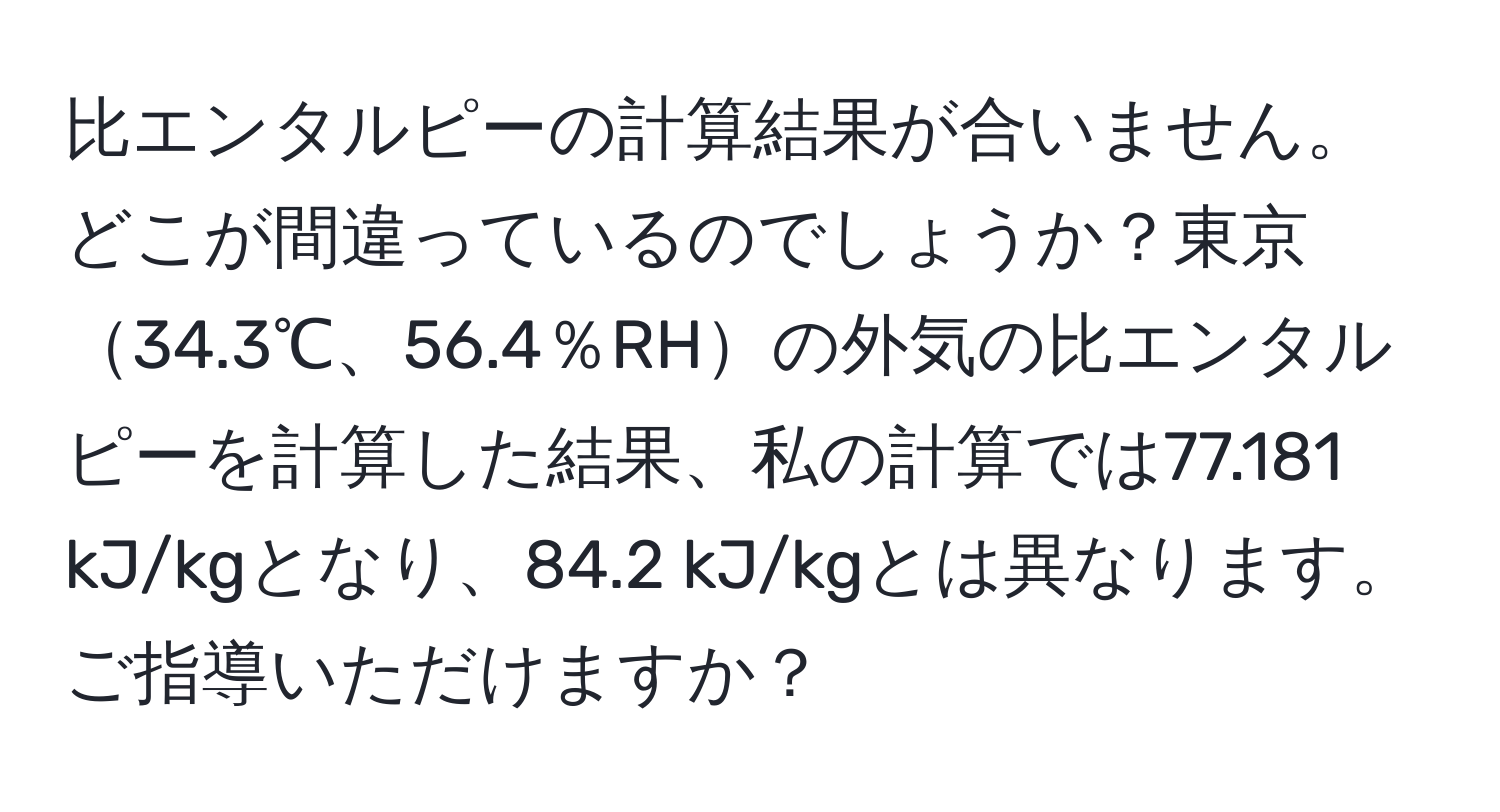 比エンタルピーの計算結果が合いません。どこが間違っているのでしょうか？東京34.3℃、56.4％RHの外気の比エンタルピーを計算した結果、私の計算では77.181 kJ/kgとなり、84.2 kJ/kgとは異なります。ご指導いただけますか？