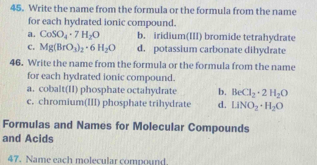 Write the name from the formula or the formula from the name
for each hydrated ionic compound.
a. CoSO_4· 7H_2O b. iridium(III) bromide tetrahydrate
C. Mg(BrO_3)_2· 6H_2O d. potassium carbonate dihydrate
46. Write the name from the formula or the formula from the name
for each hydrated ionic compound.
a. cobalt(II) phosphate octahydrate b. BeCl_2· 2H_2O
c. chromium(III) phosphate trihydrate d. LiNO_2· H_2O
Formulas and Names for Molecular Compounds
and Acids
47. Name each molecular compound.