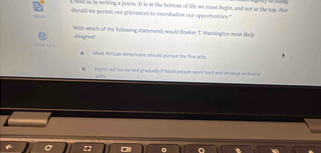 giny in tng
a held as in writing a poem. It is at the bottom of life we must begin, and not at the top. Nor
should we permit our grievances to overshadow our opportunities."
With which of the following statements would Booker T. Washington most likely
disagree?
A Most African Americans should pursue the fine arts.
B Rights will be earned gradually if black people work hard and develop technical
shillc