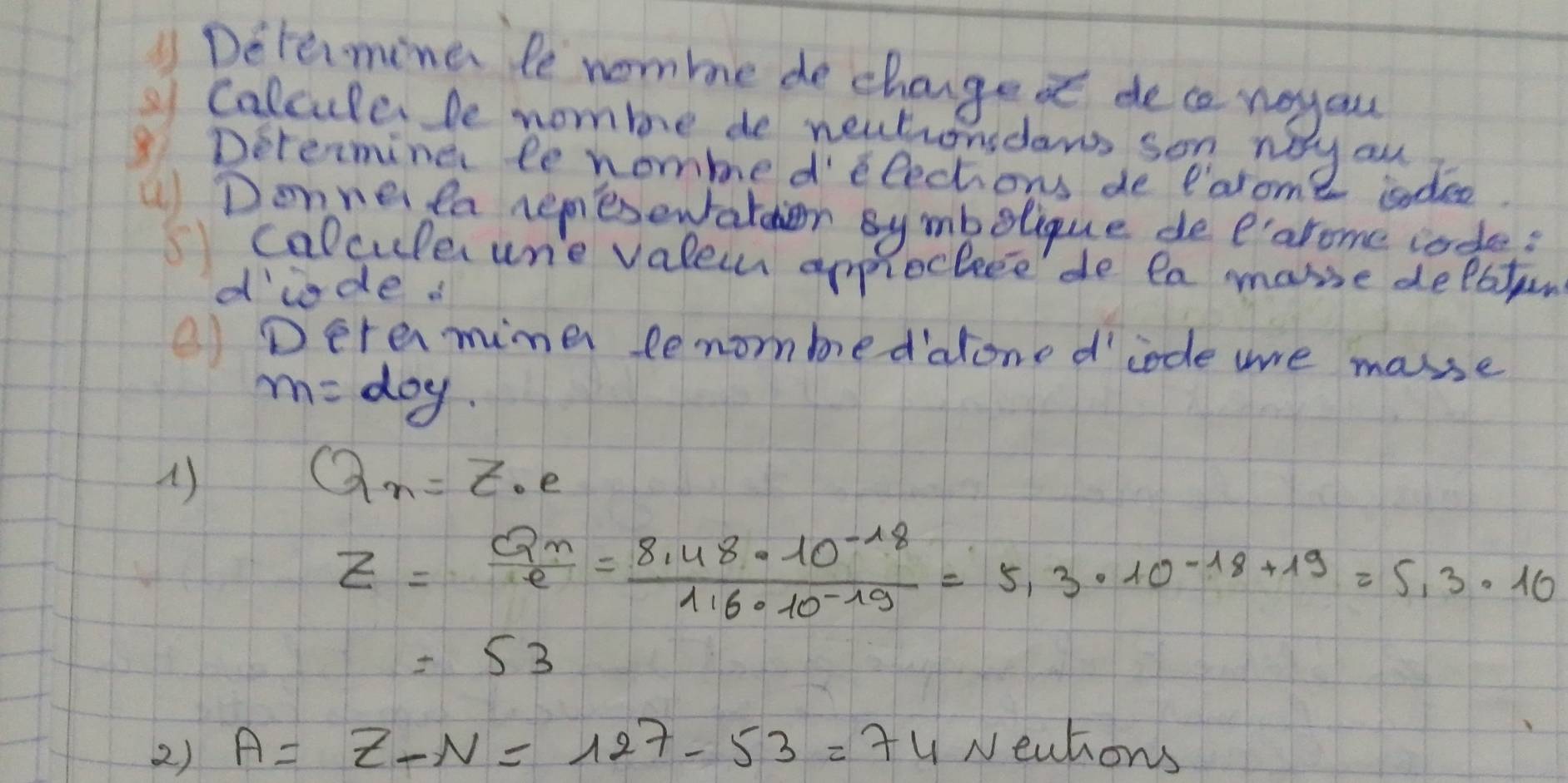 1Determine le nomme de chage d dece wayau 
Calcula be nomme de nectionsdaw son way au 
Determine le nommed elections de Parome 2 sadee 
)Donne la nemesewfatcher Bymbolique dee'arome rade: 
calcule ure valeuh approcleee'de ea make delaton 
dide. 
Detamimer lenombedalone d' code we makse 
m=doy 
()
Q_n=Z_0e
Z=frac Q_ne= (8.48* 10^(-18))/116· 10^(-19) =5,3.10^(-18+19)=5,3.10
=53
2) A=Z-N=127-53=74Neutions