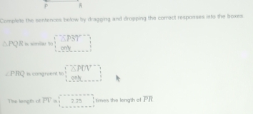 P
Complete the sentences below by dragging and dropping the correct responses into the boxes
△ PQR is similar to □
∠ PRQ is congruent to □ ≌ △ POV°
The length al overline PV beginarrayr □  1225 1 ties the length o overline PR