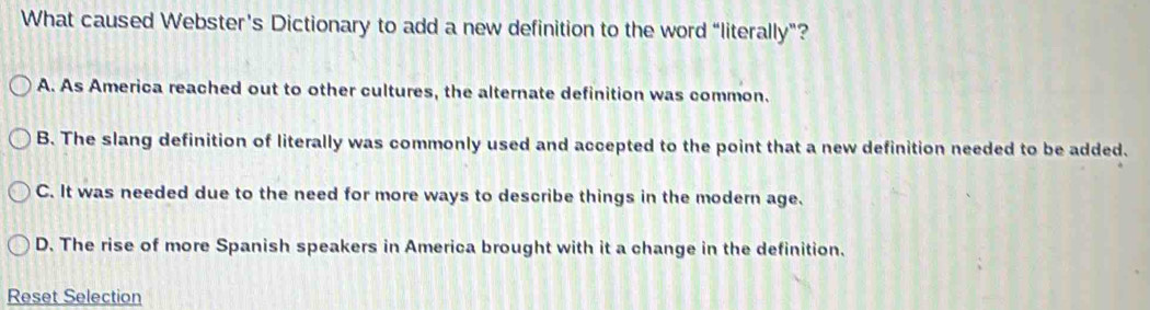 What caused Webster's Dictionary to add a new definition to the word “literally”?
A. As America reached out to other cultures, the alternate definition was common.
B. The slang definition of literally was commonly used and accepted to the point that a new definition needed to be added.
C. It was needed due to the need for more ways to describe things in the modern age.
D. The rise of more Spanish speakers in America brought with it a change in the definition.
Reset Selection