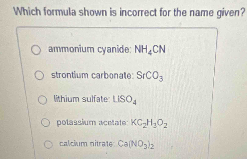 Which formula shown is incorrect for the name given?
ammonium cyanide: NH_4CN
strontium carbonate: SrCO_3
lithium sulfate: LiSO_4
potassium acetate: KC_2H_3O_2
calcium nitrate: Ca(NO_3)_2