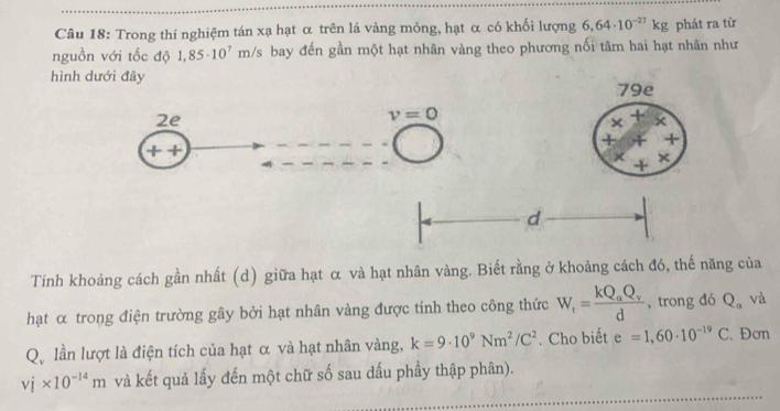 Trong thí nghiệm tán xạ hạt α trên lá vàng mỏng, hạt α có khối lượng 6,64· 10^(-27)kg phát ra từ
nguồn với tốc độ 1,85· 10^7r m/s bay đến gần một hạt nhân vàng theo phương nối tâm hai hạt nhân như
hình dưới đây
Tính khoảng cách gần nhất (d) giữa hạt α và hạt nhân vàng. Biết rằng ở khoảng cách đó, thế năng của
hạt α trong điện trường gây bởi hạt nhân vàng được tính theo công thức W_r=frac kQ_aQ_vd , trong đó Q_a và
Q、 lần lượt là điện tích của hạt α và hạt nhân vàng, k=9· 10^9Nm^2/C^2. Cho biết e=1,60· 10^(-19)C. Đơn
vj* 10^(-14)m và kết quả lấy đến một chữ số sau dấu phầy thập phân).