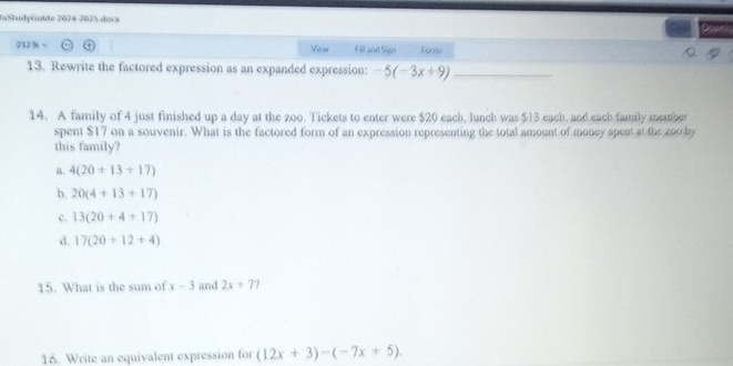 FaStudyGuïde 2024-2075 docs
View Fill and Sigo Tormo
13. Rewrite the factored expression as an expanded expression: -5(-3x+9) _
14. A family of 4 just finished up a day at the zoo. Tickets to enter were $20 each, lunch was $13 each, and each family member
spent $17 on a souvenir. What is the factored form of an expression representing the total amount of money spent at the zoo by
this family?
a. 4(20+13+17)
b. 20(4+13+17)
c. 13(20+4+17)
d. 17(20+12+4)
15. What is the sum of x-3 and 2x+7 ?
16. Write an equivalent expression for (12x+3)-(-7x+5).