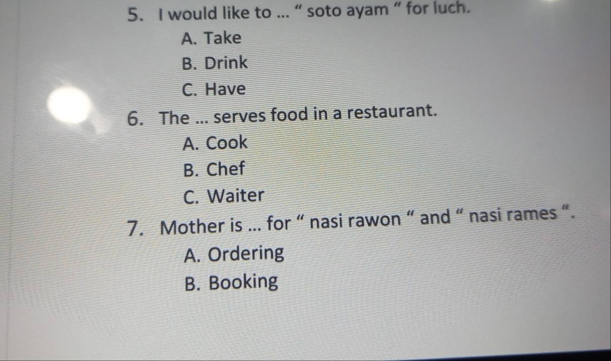 would like to ... “ soto ayam “ for luch.
A. Take
B. Drink
C. Have
6. The ... serves food in a restaurant.
A. Cook
B. Chef
C. Waiter
7. Mother is ... for “ nasi rawon “ and “ nasi rames “.
A. Ordering
B. Booking