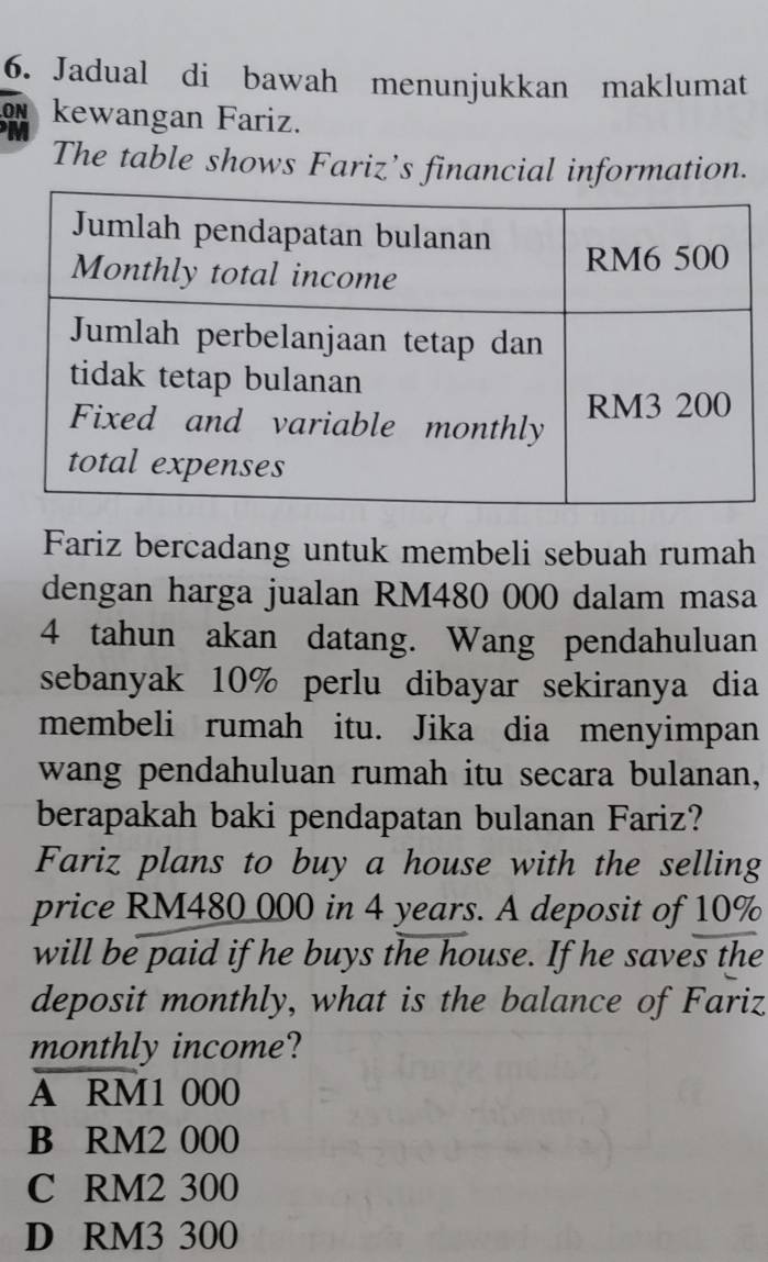 Jadual di bawah menunjukkan maklumat
.ON kewangan Fariz.
M
The table shows Fariz’s financial information.
Fariz bercadang untuk membeli sebuah rumah
dengan harga jualan RM480 000 dalam masa
4 tahun akan datang. Wang pendahuluan
sebanyak 10% perlu dibayar sekiranya dia
membeli rumah itu. Jika dia menyimpan
wang pendahuluan rumah itu secara bulanan,
berapakah baki pendapatan bulanan Fariz?
Fariz plans to buy a house with the selling
price RM480 000 in 4 years. A deposit of 10%
will be paid if he buys the house. If he saves the
deposit monthly, what is the balance of Fariz
monthly income?
A RM1 000
B RM2 000
C RM2 300
D RM3 300