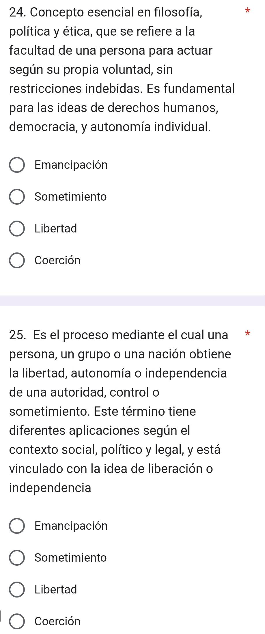 Concepto esencial en filosofía,
*
política y ética, que se refiere a la
facultad de una persona para actuar
según su propia voluntad, sin
restricciones indebidas. Es fundamental
para las ideas de derechos humanos,
democracia, y autonomía individual.
Emancipación
Sometimiento
Libertad
Coerción
25. Es el proceso mediante el cual una *
persona, un grupo o una nación obtiene
la libertad, autonomía o independencia
de una autoridad, control o
sometimiento. Este término tiene
diferentes aplicaciones según el
contexto social, político y legal, y está
vinculado con la idea de liberación o
independencia
Emancipación
Sometimiento
Libertad
Coerción