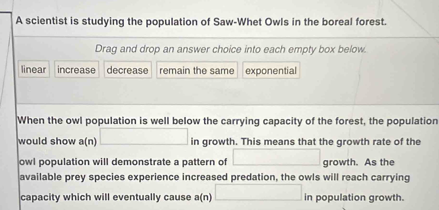 A scientist is studying the population of Saw-Whet Owls in the boreal forest. 
Drag and drop an answer choice into each empty box below. 
linear increase decrease remain the same exponential 
When the owl population is well below the carrying capacity of the forest, the population 
would show a(n)□ in growth. This means that the growth rate of the 
owl population will demonstrate a pattern of □ growth. As the 
available prey species experience increased predation, the owls will reach carrying 
capacity which will eventually cause a (n □ in population growth.