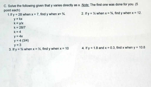 Solve the following given that y varies directly as x. Note; The first one was done for you. (5 
point each) 
1.If y=28 when x=7 , find y when x=3/4 2. If y=1/2 when x=3/4 , find y when x=12.
y=kx
k=y/x
k=28/7
k=4
y=4x
y=4(3/4)
y=3
3. If y=3/4 when x=1/2 , find y when x=10 4. If y=1.8 and x=0.3 , find x when y=10.8