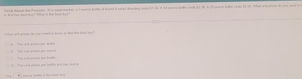 to fnd the ment hey? What is the besd, ty? Think Waout the Peacess. Al a supermarket, a frounce hane of trand A saiad drassing rests $1 55 A 14 conce bettle casts $3 36 A 20 ouece totte casts $5 66 What anl prices do you need to
What unt grices, He you need to know io find tihe bel, buy ?
() The wnt ptcas par suno A T've unt pricar per dolles
C. The sot pricss par beite () The und ansas per belfie and par oune
The T nwsca bottle is the bast buy