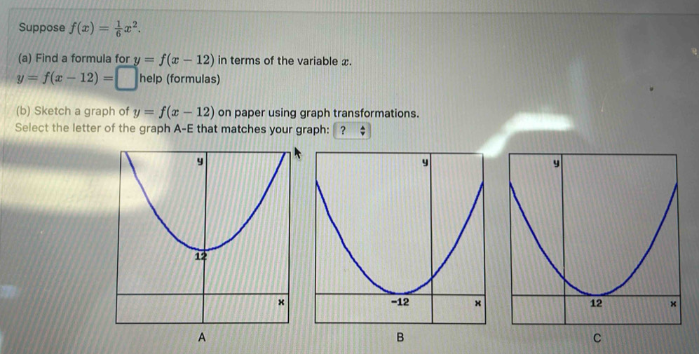 Suppose f(x)= 1/6 x^2. 
(a) Find a formula for y=f(x-12) in terms of the variable x. 
y=f(x-12)= ^circ □ □  help (formulas) 
(b) Sketch a graph of y=f(x-12) on paper using graph transformations. 
Select the letter of the graph A-E that matches your graph: ？ 
B 
C