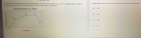 Diensass. The dsplacement time graph below represents the motion of a cart on a straight track. The cart is During which interval is the cart moving fonward at constant speedt?
stully msng tnwaed. Use the graph to answer any questions that tollow
Displacement vs. Time A. DE
C D
B CD
B
AB
E
D BC

Ticma (s)