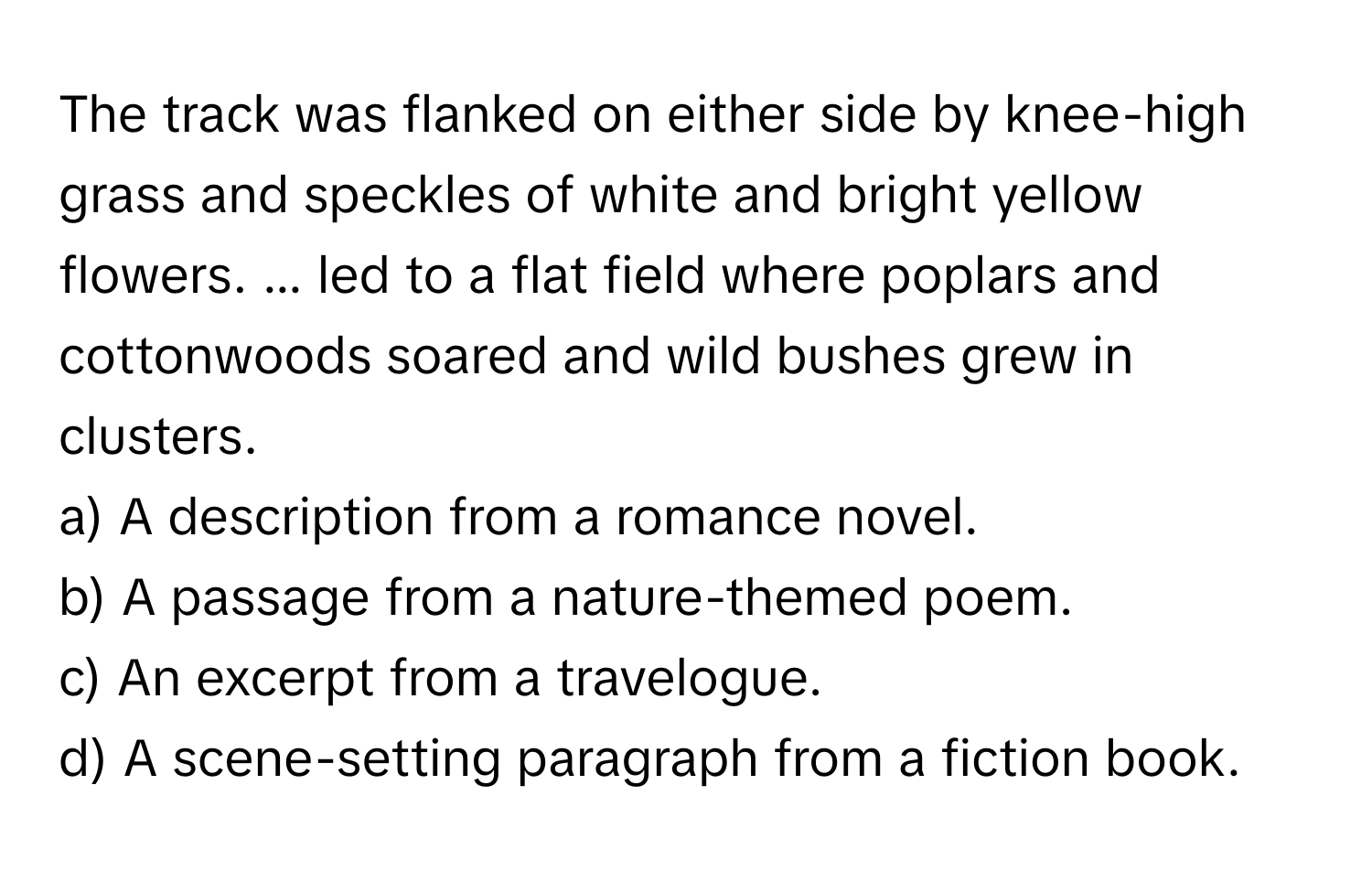 The track was flanked on either side by knee-high grass and speckles of white and bright yellow flowers. ... led to a flat field where poplars and cottonwoods soared and wild bushes grew in clusters.

a) A description from a romance novel.
b) A passage from a nature-themed poem.
c) An excerpt from a travelogue.
d) A scene-setting paragraph from a fiction book.