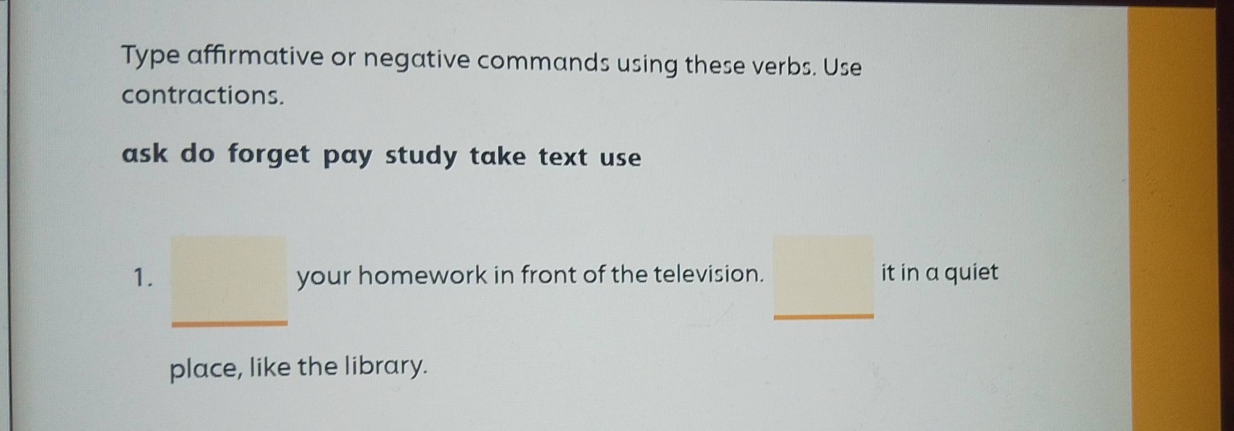 Type affirmative or negative commands using these verbs. Use 
contractions. 
ask do forget pay study take text use 
1. your homework in front of the television. it in a quiet 
_ 
_ 
place, like the library.