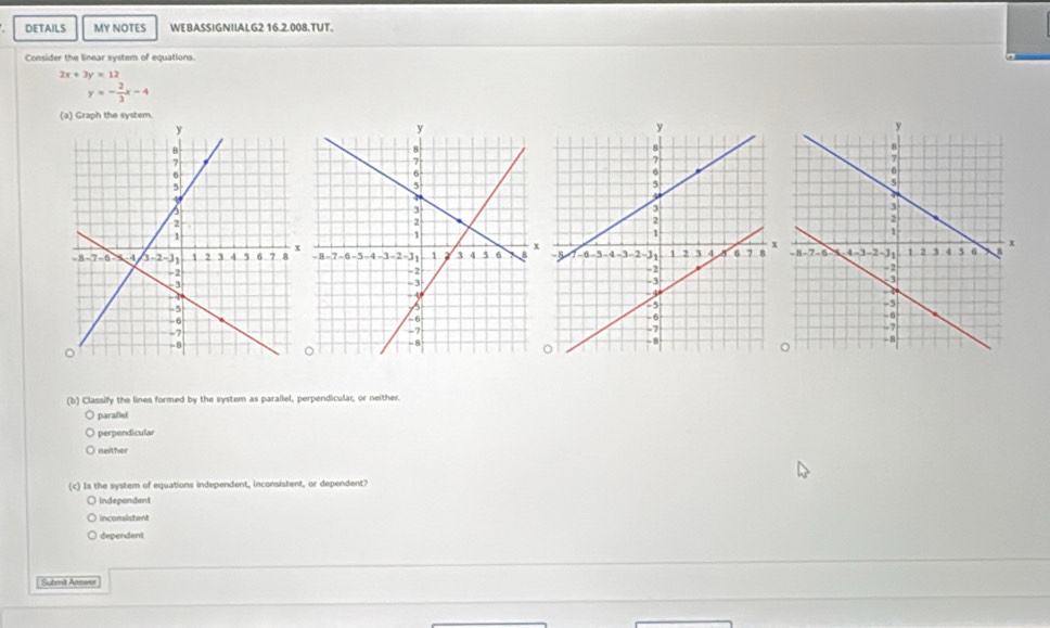 DETAILS MY NOTES WEBASSIGNIIALG2 16.2.008.TUT.
Consider the linear system of equations.
2x+3y=12
y=- 2/3 x-4
(a) Graph the system.
(b) Classify the lines formed by the system as parallel, perpendicular, or neither.
o paraflel
perpendicular
neither
(c) Is the system of equations independent, inconsistent, or dependent?
Independent
nconsisten
dependent
Submil Answer