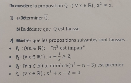 On considère la proposition Q:(forall x∈ R);x^2!= x. 
1) a) Déterminer overline Q. 
b) En déduire que Q est fausse. 
2 Montrer que les propositions suivantes sont fausses :
P_1:(forall n∈ N);''n^2 est impair''
P_2:(forall x∈ R^*); x+ 1/x ≥ 2;
P_3:(forall n∈ N) le nombre (n^2-n+3) est premier
P_4· (forall x∈ R); x^3+x-2=0.