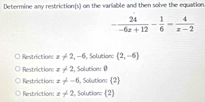 Determine any restriction(s) on the variable and then solve the equation.
- 24/-6x+12 - 1/6 = 4/x-2 
Restriction: x!= 2,-6 , Solution:  2,-6
Restriction: x!= 2 , Solution: Ø
Restriction: x!= -6 , Solution:  2
Restriction: x!= 2 , Solution:  2