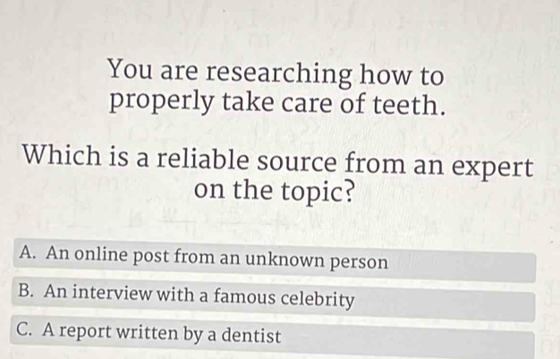 You are researching how to
properly take care of teeth.
Which is a reliable source from an expert
on the topic?
A. An online post from an unknown person
B. An interview with a famous celebrity
C. A report written by a dentist