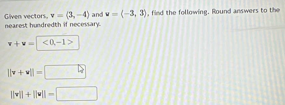 Given vectors, v=langle 3,-4rangle and w=langle -3,3rangle , find the following. Round answers to the 
nearest hundredth if necessary.
v+v=|<0,-1>
||v+v||=□
||v||+||v||=□