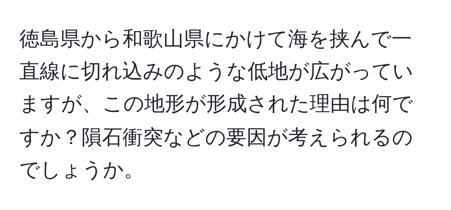 徳島県から和歌山県にかけて海を挟んで一直線に切れ込みのような低地が広がっていますが、この地形が形成された理由は何ですか？隕石衝突などの要因が考えられるのでしょうか。