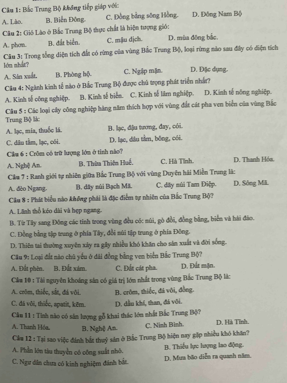 Bắc Trung Bộ không tiếp giáp với:
A. Lào. B. Biển Đông. C. Đồng bằng sông Hồng. D. Đông Nam Bộ
Câu 2: Gió Lào ở Bắc Trung Bộ thực chất là hiện tượng gió:
A. phon. B. đất biển. C. mậu dịch. D. mùa đông bắc.
Câu 3: Trong tổng diện tích đất có rừng của vùng Bắc Trung Bộ, loại rừng nào sau đây có điện tích
lớn nhất?
A. Sản xuất. B. Phòng hộ. C. Ngập mặn. D. Đặc dụng.
Câu 4: Ngành kinh tế nào ở Bắc Trung Bộ được chú trọng phát triển nhất?
A. Kinh tế công nghiệp. B. Kinh tế biển. C. Kinh tế lâm nghiệp. D. Kinh tế nông nghiệp.
Câu 5 : Các loại cây công nghiệp hàng năm thích hợp với vùng đất cát pha ven biển của vùng Bắc
Trung Bộ là:
A. lạc, mía, thuốc lá. B. lạc, đậu tương, đay, cói.
C. dâu tầm, lạc, cói. D. lạc, dâu tầm, bông, cói.
Câu 6 : Crôm có trữ lượng lớn ở tinh nào?
A. Nghệ An. B. Thừa Thiên Huế. C. Hà Tĩnh.
D. Thanh Hóa.
Câu 7 : Ranh giới tự nhiên giữa Bắc Trung Bộ với vùng Duyên hải Miền Trung là:
A. đèo Ngang. B. dãy núi Bạch Mã. C. dãy núi Tam Điệp. D. Sông Mã.
Câu 8 : Phát biểu nào không phải là đặc điểm tự nhiên của Bắc Trung Bộ?
A. Lãnh thổ kéo dài và hẹp ngang.
B. Từ Tây sang Đông các tinh trong vùng đều có: núi, gò đồi, đồng bằng, biển và hải đảo.
C. Đồng bằng tập trung ở phía Tây, đồi núi tập trung ở phía Đông.
D. Thiên tai thường xuyên xảy ra gây nhiều khó khăn cho sản xuất và đời sống.
Câu 9: Loại đất nào chủ yếu ở dài đồng bằng ven biển Bắc Trung Bộ?
A. Đất phèn. B. Đất xám. C. Đất cát pha. D. Đất mặn.
Câu 10 : Tài nguyên khoáng sản có giá trị lớn nhất trong vùng Bắc Trung Bộ là:
A. crôm, thiếc, sắt, đá vôi. B. crôm, thiếc, đá vôi, đồng.
C. đá vôi, thiếc, apatit, kẽm. D. dầu khí, than, đá vôi.
Câu 11 : Tỉnh nào có sản lượng gỗ khai thác lớn nhất Bắc Trung Bộ?
A. Thanh Hóa. B. Nghệ An. C. Ninh Bình. D. Hà Tĩnh.
Câu 12 : Tại sao việc đánh bắt thuỷ sản ở Bắc Trung Bộ hiện nay gặp nhiều khó khăn?
A. Phần lớn tàu thuyền có công suất nhỏ. B. Thiếu lực lượng lao động.
C. Ngư dân chưa có kinh nghiệm đánh bắt. D. Mưa bão diễn ra quanh năm.