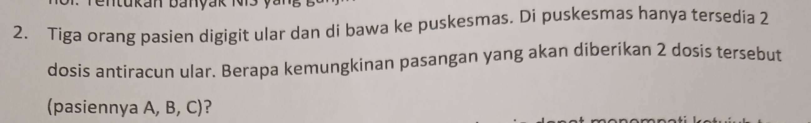 tukan banyak N i s 
2. Tiga orang pasien digigit ular dan di bawa ke puskesmas. Di puskesmas hanya tersedia 2
dosis antiracun ular. Berapa kemungkinan pasangan yang akan diberikan 2 dosis tersebut 
(pasiennya A, B, C)?