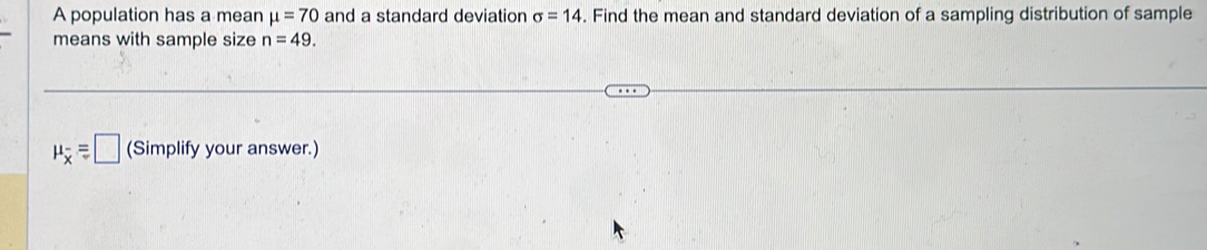 A population has a mean mu =70 and a standard deviation sigma =14. Find the mean and standard deviation of a sampling distribution of sample 
means with sample size n=49.
mu _overline x=□ (Simplify your answer.)