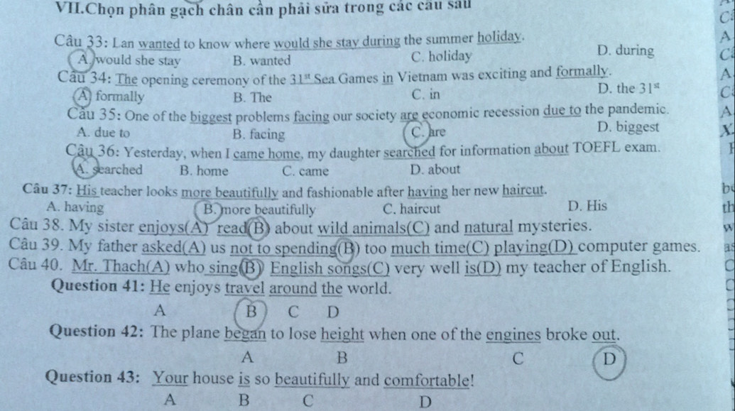 VI.Chọn phân gạch chân cần phải sửa trong các câu sau
C
A
Câu 33: Lan wanted to know where would she stay during the summer holiday. D. during C
A would she stay B. wanted C. holiday
Cầu 34: The opening ceremony of the 31^(st) Sea Games in Vietnam was exciting and formally.
A.
D. the 31^(st)
A formally B. The C. in C
Cău 35: One of the biggest problems facing our society are economic recession due to the pandemic. A
A. due to B. facing C. are D. biggest X.
Câu 36: Yesterday, when I came home, my daughter searched for information about TOEFL exam.
A. searched B. home C. came D. about
Câu 37: His teacher looks more beautifully and fashionable after having her new haircut.
b
A. having B. more beautifully C. haircut D. His th
Câu 38. My sister enjoys(A) read(B) about wild animals(C) and natural mysteries. W
Câu 39. My father asked(A) us not to spending(B) too much time(C) playing(D) computer games. as
Câu 40. Mr. Thach(A) who sing(B) English songs(C) very well is(D) my teacher of English. C
Question 41: He enjoys travel around the world.
A B C D
Question 42: The plane began to lose height when one of the engines broke out.
A
B
C
D
Question 43: Your house is so beautifully and comfortable!
A B C D