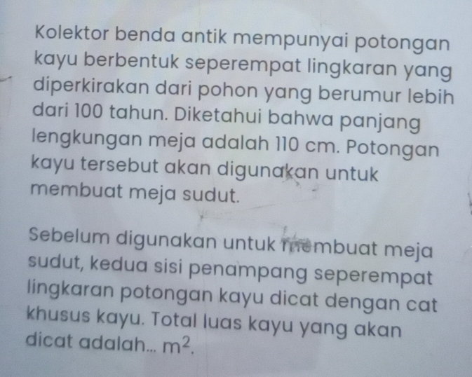 Kolektor benda antik mempunyai potongan 
kayu berbentuk seperempat lingkaran yang 
diperkirakan dari pohon yang berumur lebih 
dari 100 tahun. Diketahui bahwa panjang 
lengkungan meja adalah 110 cm. Potongan 
kayu tersebut akan digunakan untuk 
membuat meja sudut. 
Sebelum digunakan untuk membuat meja 
sudut, kedua sisi penampang seperempat 
lingkaran potongan kayu dicat dengan cat 
khusus kayu. Total luas kayu yang akan 
dicat adalah... m^2.