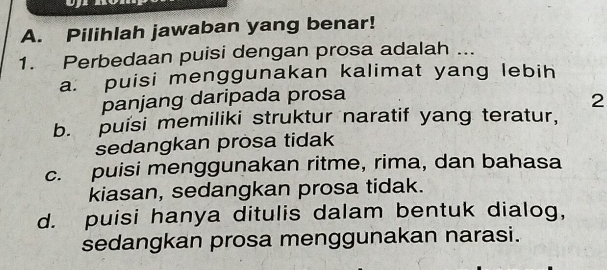 Pilihlah jawaban yang benar!
1. Perbedaan puisi dengan prosa adalah ...
a. puisi menggunakan kalimat yang lebih
panjang daripada prosa
2
b. puisi memiliki struktur naratif yang teratur,
sedangkan prosa tidak
c. puisi menggunakan ritme, rima, dan bahasa
kiasan, sedangkan prosa tidak.
d. puisi hanya ditulis dalam bentuk dialog,
sedangkan prosa menggunakan narasi.