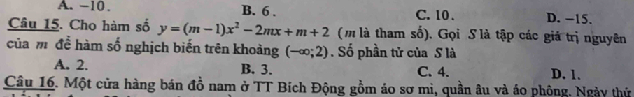 A. −10. B. 6. C. 10. D. −15.
Câu 15. Cho hàm số y=(m-1)x^2-2mx+m+2 (m là tham số). Gọi S là tập các giả trị nguyên
của m để hàm số nghịch biến trên khoảng (-∈fty ;2). Số phần tử của S là
A. 2. B. 3. C. 4.
D. 1.
Câu 16. Một cửa hàng bán đồ nam ở TT Bích Động gồm áo sơ mi, quần âu và áo phông. Ngày thứ