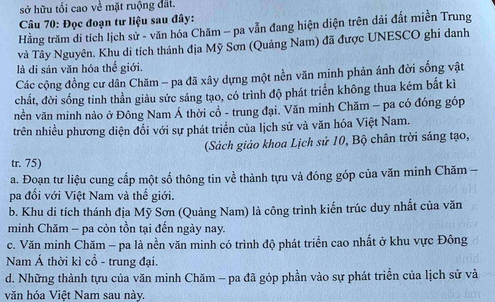 sở hữu tối cao về mặt ruộng đất.
* Câu 70: Đọc đoạn tư liệu sau đây:
Hằng trăm di tích lịch sử - văn hóa Chăm - pa vẫn đang hiện diện trên dải đất miền Trung
và Tây Nguyên. Khu di tích thánh địa Mỹ Sơn (Quảng Nam) đã được UNESCO ghi danh
là di sản văn hóa thế giới.
Các cộng đồng cư dân Chăm - pa đã xây dựng một nền văn minh phản ánh đời sống vật
chất, đời sống tinh thần giàu sức sáng tạo, có trình độ phát triển không thua kém bất kì
nền văn minh nào ở Đông Nam Á thời cổ - trung đại. Văn minh Chăm - pa có đóng góp
trên nhiều phương diện đối với sự phát triển của lịch sử và văn hóa Việt Nam.
(Sách giáo khoa Lịch sử 10, Bộ chân trời sáng tạo,
tr. 75)
a. Đoạn tư liệu cung cấp một số thông tin về thành tựu và đóng góp của văn minh Chăm -
pa đối với Việt Nam và thế giới.
b. Khu di tích thánh địa Mỹ Sơn (Quảng Nam) là công trình kiến trúc duy nhất của văn
minh Chăm - pa còn tồn tại đến ngày nay.
c. Văn minh Chăm - pa là nền văn minh có trình độ phát triển cao nhất ở khu vực Đông
Nam Á thời kì cổ - trung đại.
d. Những thành tựu của văn minh Chăm - pa đã góp phần vào sự phát triển của lịch sử và
văn hóa Việt Nam sau này.