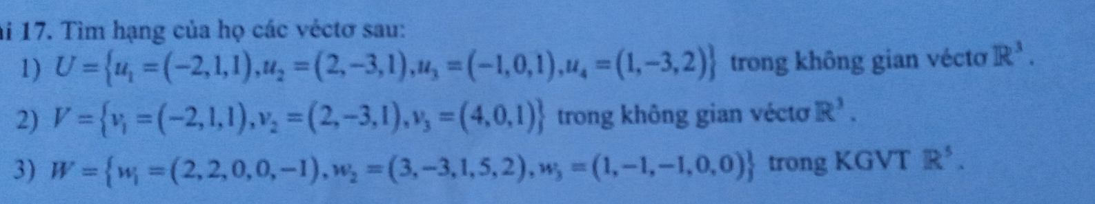 ai 17. Tìm hạng của họ các véctơ sau: 
1) U= u_1=(-2,1,1), u_2=(2,-3,1),u_3=(-1,0,1),u_4=(1,-3,2) trong không gian véctơ R^3. 
2) V= v_1=(-2,1,1), v_2=(2,-3,1),v_3=(4,0,1) trong không gian véctơ R^3. 
3) W= w_i=(2,2,0,0,-1), w_2=(3,-3,1,5,2), w_3=(1,-1,-1,0,0) trong KGVT R^5.