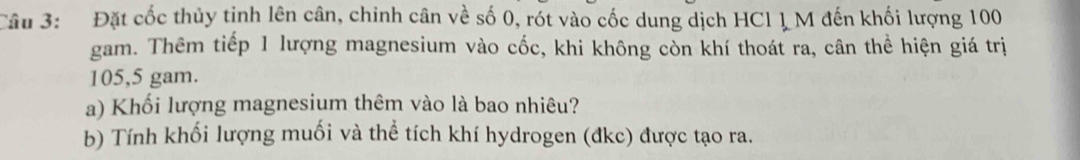 Đặt cốc thủy tinh lên cân, chinh cân về số 0, rót vào cốc dung dịch HCl 1 M đến khối lượng 100
gam. Thêm tiếp 1 lượng magnesium vào cốc, khi không còn khí thoát ra, cân thể hiện giá trị
105,5 gam. 
a) Khối lượng magnesium thêm vào là bao nhiêu? 
b) Tính khối lượng muối và thể tích khí hydrogen (đkc) được tạo ra.