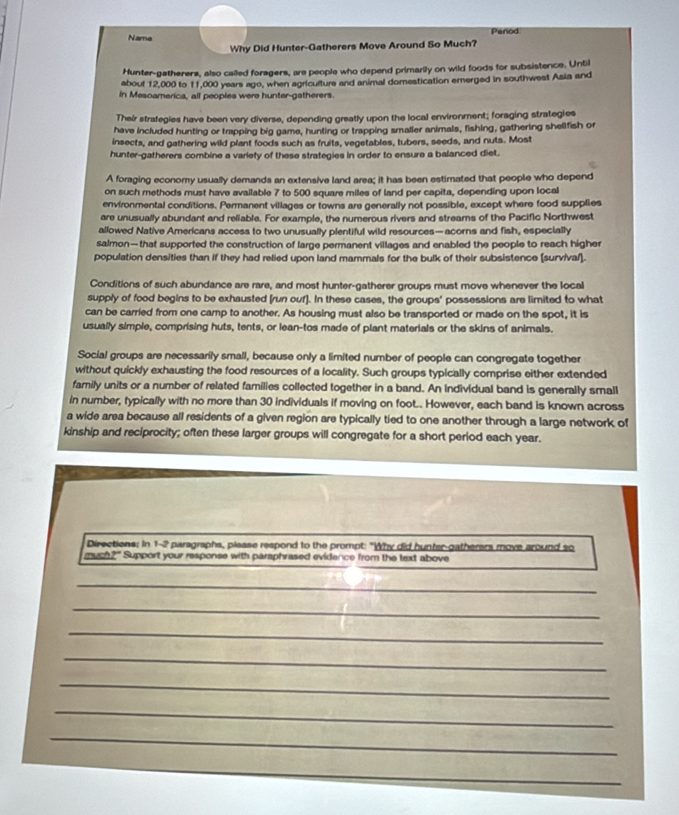 Name Penod
Why Did Hunter-Gatherers Move Around So Much?
Hunter-gatherers, also cailed foragers, are people who depend primarily on wild foods for subsistence. Until
about 12,000 to 11,000 years ago, when agriculture and animal domestication emerged in southwest Asia and
in Mesoamerica, all peoples were hunter-gatherers.
Their strategies have been very diverse, depending greatly upon the local environment; foraging strategies
have included hunting or trapping big game, hunting or trapping smalier animals, fishing, gathering shellfish or
insects, and gathering wild plant foods such as fruits, vegetables, tubers, seeds, and nuts. Most
hunter-gatherers combine a variety of these strategies in order to ensure a balanced diet.
A foraging economy usually demands an extensive land area; it has been estimated that people who depend
on such methods must have available 7 to 500 square miles of land per capita, depending upon local
environmental conditions. Permanent villages or towns are generally not possible, except where food supplies
are unusually abundant and reliable. For example, the numerous rivers and streams of the Pacific Northwest
allowed Native Americans access to two unusually plentiful wild resources—acorns and fish, especially
salmon—that supported the construction of large permanent villages and enabled the people to reach higher
population densities than if they had relied upon land mammals for the bulk of their subsistence (survival].
Conditions of such abundance are rare, and most hunter-gatherer groups must move whenever the local
supply of food begins to be exhausted [run ouf]. In these cases, the groups' possessions are limited to what
can be carried from one camp to another. As housing must also be transported or made on the spot, it is
usually simple, comprising huts, tents, or lean-tos made of plant materials or the skins of animals.
Social groups are necessarily small, because only a limited number of people can congregate together
without quickly exhausting the food resources of a locality. Such groups typically comprise either extended
family units or a number of related families collected together in a band. An individual band is generally small
in number, typically with no more than 30 individuals if moving on foot.. However, each band is known across
a wide area because all residents of a given region are typically tied to one another through a large network of
kinship and reciprocity; often these larger groups will congregate for a short period each year.
Directions: in 1-2 paragraphs, please respond to the prompt: "Why did hunter-gatherers move around so
much?" Support your response with paraphrased evidence from the text above
_
_
_
_
_
_
_
_