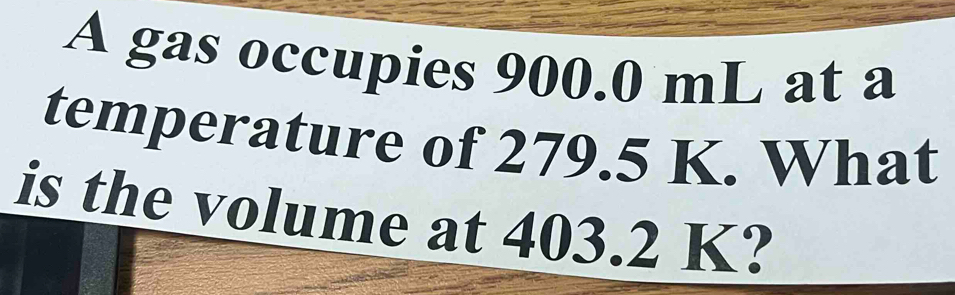 A gas occupies 900.0 mL at a 
temperature of 279.5 K. What 
is the volume at 403.2 K?