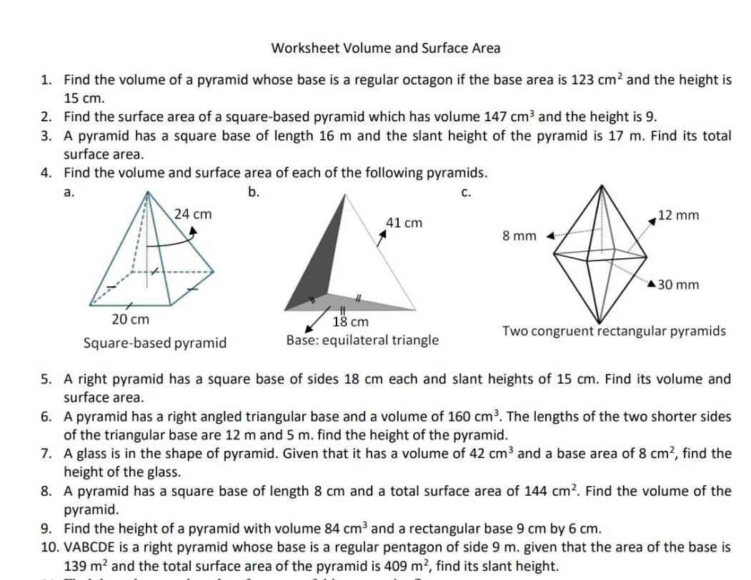 Worksheet Volume and Surface Area 
1. Find the volume of a pyramid whose base is a regular octagon if the base area is 123cm^2 and the height is
15 cm. 
2. Find the surface area of a square-based pyramid which has volume 147cm^3 and the height is 9. 
3. A pyramid has a square base of length 16 m and the slant height of the pyramid is 17 m. Find its total 
surface area. 
4. Find the volume and surface area of each of the following pyramids. 
a. 
b. 
C. 

Square-based pyramid Base: equilateral triangle Two congruent rectangular pyramids 
5. A right pyramid has a square base of sides 18 cm each and slant heights of 15 cm. Find its volume and 
surface area. 
6. A pyramid has a right angled triangular base and a volume of 160cm^3. The lengths of the two shorter sides 
of the triangular base are 12 m and 5 m. find the height of the pyramid. 
7. A glass is in the shape of pyramid. Given that it has a volume of 42cm^3 and a base area of 8cm^2 , find the 
height of the glass. 
8. A pyramid has a square base of length 8 cm and a total surface area of 144cm^2. Find the volume of the 
pyramid. 
9. Find the height of a pyramid with volume 84cm^3 and a rectangular base 9 cm by 6 cm. 
10. VABCDE is a right pyramid whose base is a regular pentagon of side 9 m. given that the area of the base is
139m^2 and the total surface area of the pyramid is 409m^2 , find its slant height.