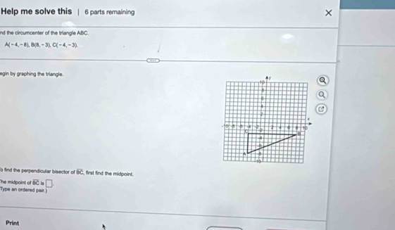 Help me solve this | 6 parts remaining × 
nd the circumcenter of the triangle ABC
A(-4,-8), B(8,-3), C(-4,-3). 
egin by graphing the triangle. 
o find the perpendicular bisector of overline BC , first find the midpoint. 
he midpoint of overline BC is □ . 
Type an ordered pair.] 
Print